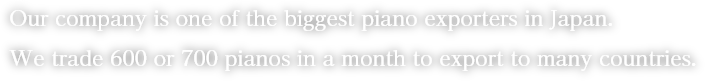 Our company is one of the biggest piano exporters in Japan. We trade 600 or 700 pianos in a month to export to many countries.